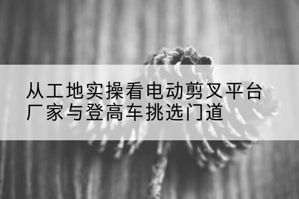 镇康电动剪叉升降平台厂家-从工地实操看电动剪叉平台厂家与登高车挑选门道