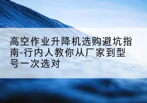 镇康升降平台厂家-高空作业升降机选购避坑指南-行内人教你从厂家到型号一次选对