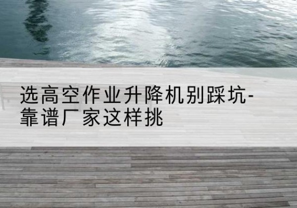镇康剪叉式升降机厂家-选高空作业升降机别踩坑-靠谱厂家这样挑