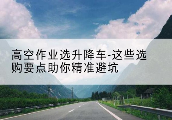 镇康升降车厂家-高空作业选升降车-这些选购要点助你*避坑