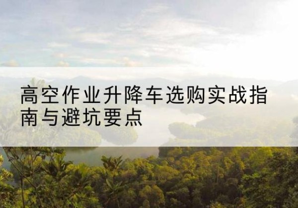 镇康升降车怎么选-高空作业升降车选购实战指南与避坑要点