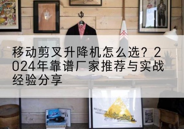 镇康升降平台厂家推荐-移动剪叉升降机怎么选？2024年靠谱厂家推荐与实战经验分享