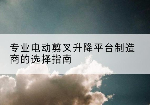 镇康电动剪叉升降平台厂家-专业电动剪叉升降平台制造商的选择指南